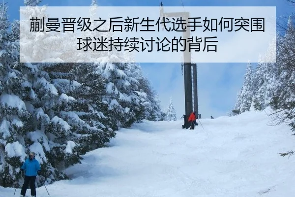 蒯曼晋级之后新生代选手如何突围 球迷持续讨论的背后